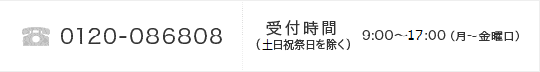 0120-086808 受付時間：9：00〜19：00（月曜日〜金曜日）9：00〜15：00（土曜日）、日祝祭日を除く